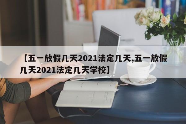 【五一放假几天2021法定几天,五一放假几天2021法定几天学校】