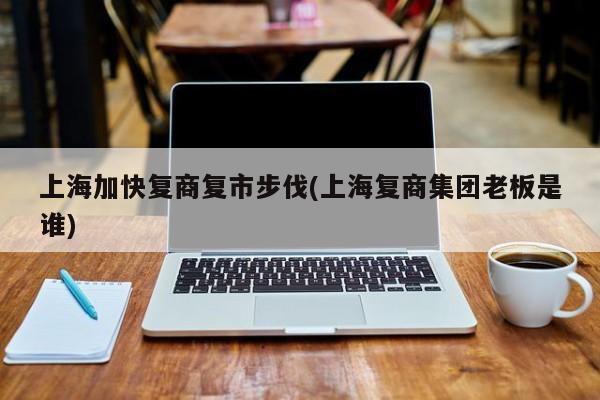 上海加快复商复市步伐(上海复商集团老板是谁)