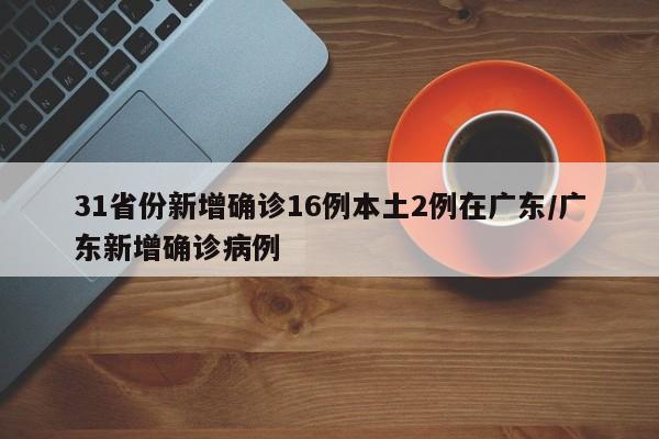 31省份新增确诊16例本土2例在广东/广东新增确诊病例