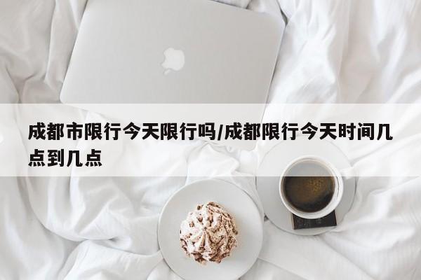 成都市限行今天限行吗/成都限行今天时间几点到几点
