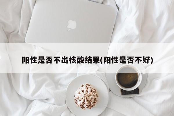 阳性是否不出核酸结果(阳性是否不好)