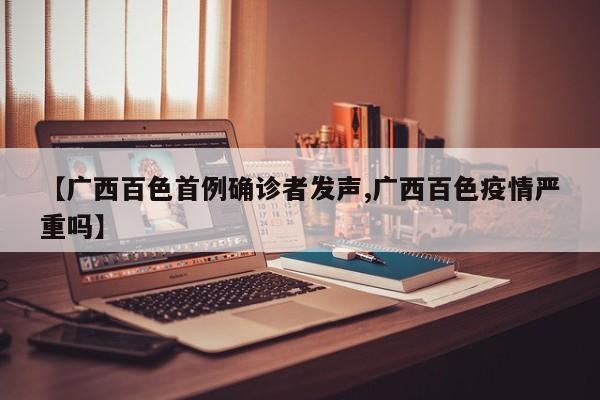 【广西百色首例确诊者发声,广西百色疫情严重吗】