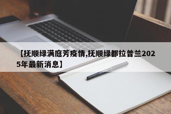 【抚顺绿满庭芳疫情,抚顺绿都拉普兰2025年最新消息】