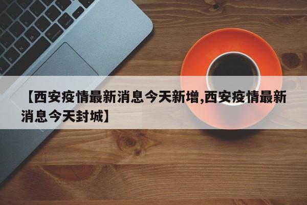 【西安疫情最新消息今天新增,西安疫情最新消息今天封城】