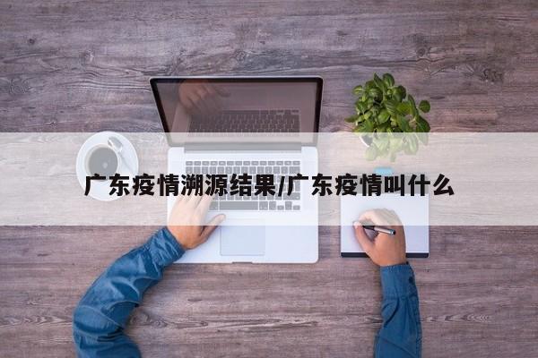 广东疫情溯源结果/广东疫情叫什么