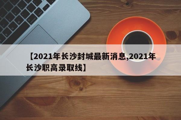 【2021年长沙封城最新消息,2021年长沙职高录取线】