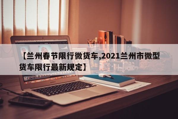 【兰州春节限行微货车,2021兰州市微型货车限行最新规定】