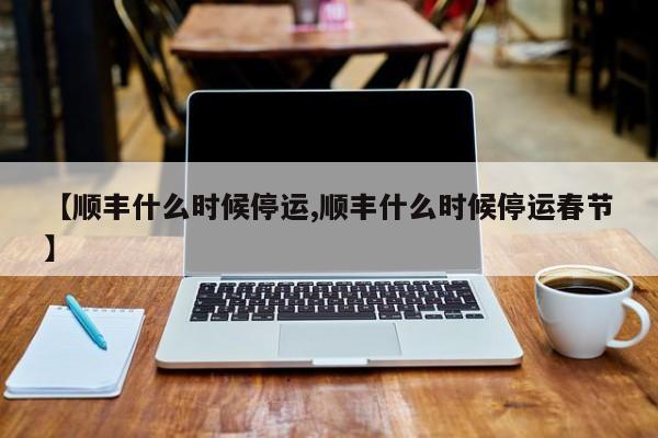 【顺丰什么时候停运,顺丰什么时候停运春节】
