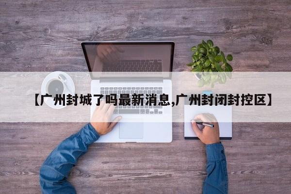 【广州封城了吗最新消息,广州封闭封控区】