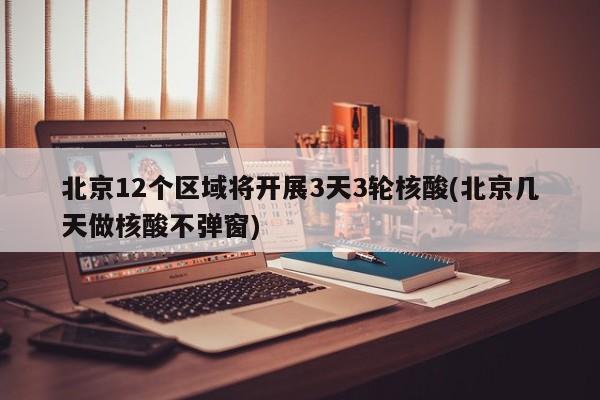 北京12个区域将开展3天3轮核酸(北京几天做核酸不弹窗)