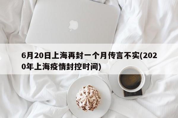 6月20日上海再封一个月传言不实(2020年上海疫情封控时间)
