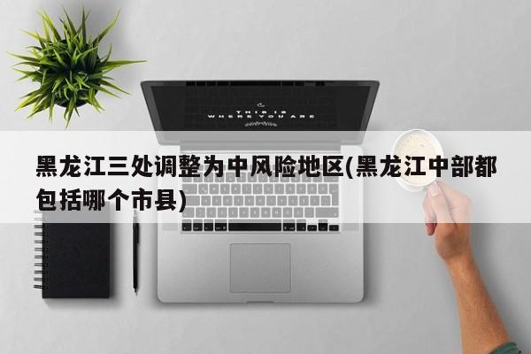 黑龙江三处调整为中风险地区(黑龙江中部都包括哪个市县)