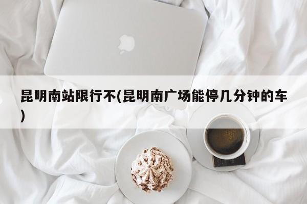 昆明南站限行不(昆明南广场能停几分钟的车)