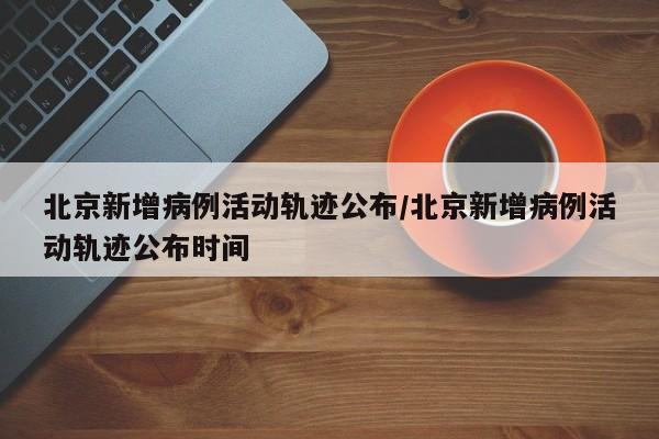北京新增病例活动轨迹公布/北京新增病例活动轨迹公布时间