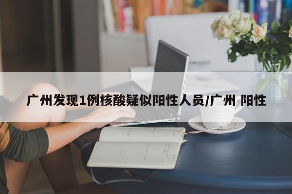 广州发现1例核酸疑似阳性人员/广州 阳性