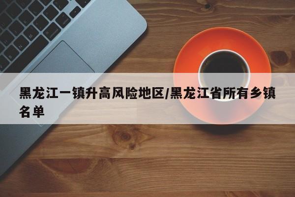 黑龙江一镇升高风险地区/黑龙江省所有乡镇名单