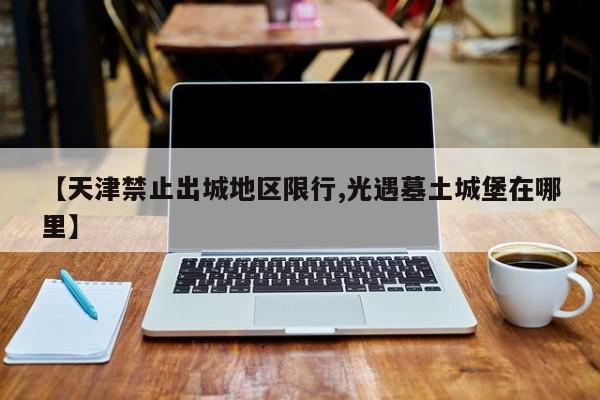 【天津禁止出城地区限行,光遇墓土城堡在哪里】