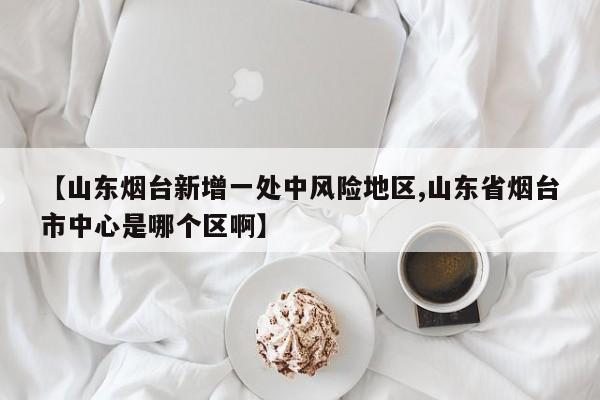 【山东烟台新增一处中风险地区,山东省烟台市中心是哪个区啊】