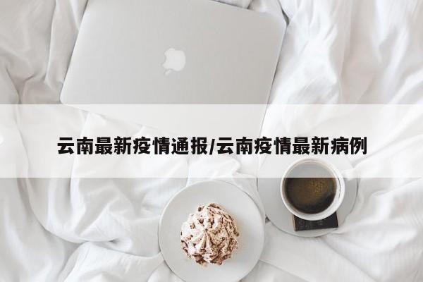 云南最新疫情通报/云南疫情最新病例
