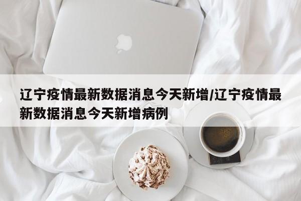 辽宁疫情最新数据消息今天新增/辽宁疫情最新数据消息今天新增病例