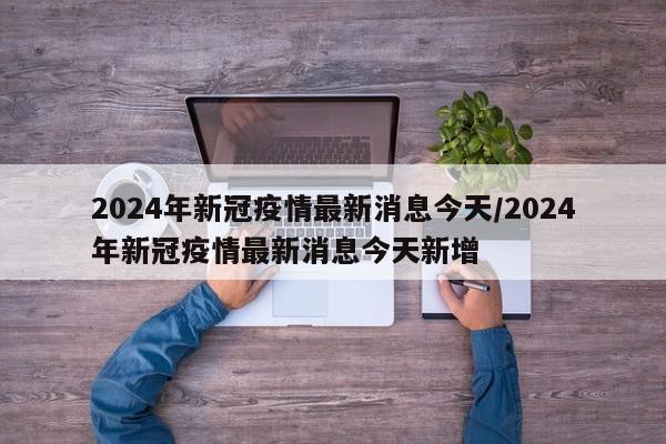 2024年新冠疫情最新消息今天/2024年新冠疫情最新消息今天新增