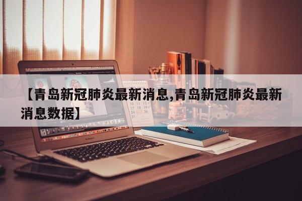 【青岛新冠肺炎最新消息,青岛新冠肺炎最新消息数据】