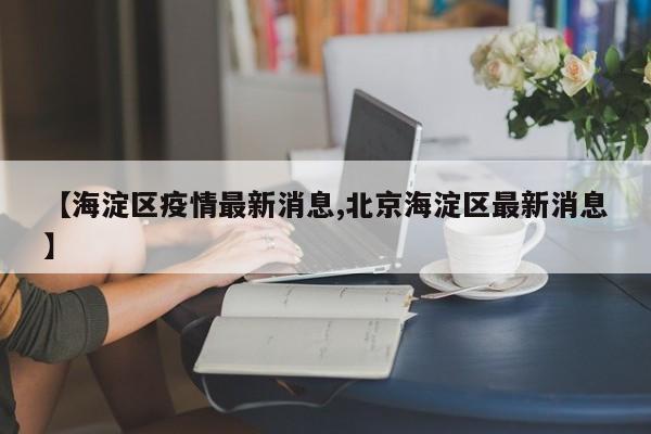 【海淀区疫情最新消息,北京海淀区最新消息】