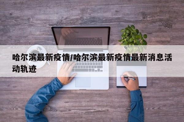 哈尔滨最新疫情/哈尔滨最新疫情最新消息活动轨迹