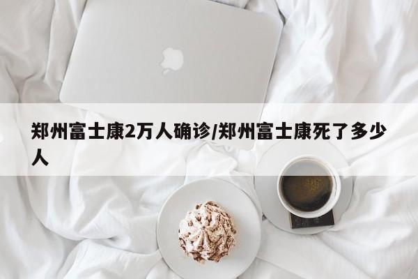 郑州富士康2万人确诊/郑州富士康死了多少人