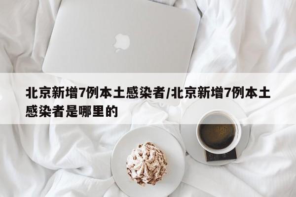 北京新增7例本土感染者/北京新增7例本土感染者是哪里的