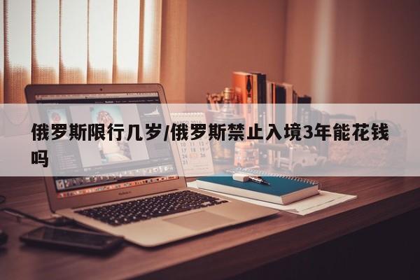 俄罗斯限行几岁/俄罗斯禁止入境3年能花钱吗