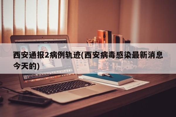 西安通报2病例轨迹(西安病毒感染最新消息今天的)