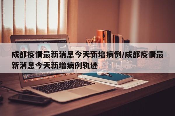 成都疫情最新消息今天新增病例/成都疫情最新消息今天新增病例轨迹
