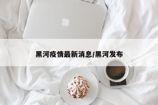 黑河疫情最新消息/黑河发布