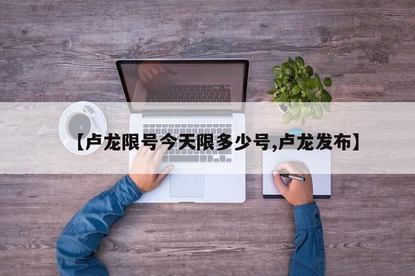 【卢龙限号今天限多少号,卢龙发布】